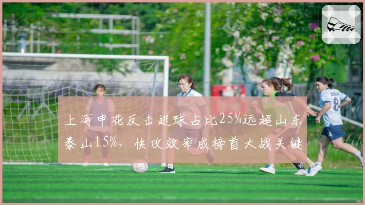 上海申花反击进球占比25%远超山东泰山15%，快攻效率成榜首大战关键变量