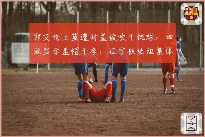 郭艾伦上篮遭封盖被吹干扰球,回放显示盖帽干净,辽宁教练组集体抗议