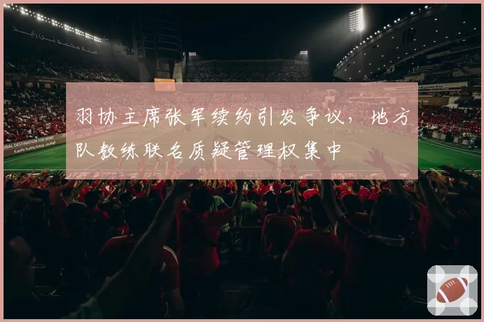 羽协主席张军续约引发争议,地方队教练联名质疑管理权集中