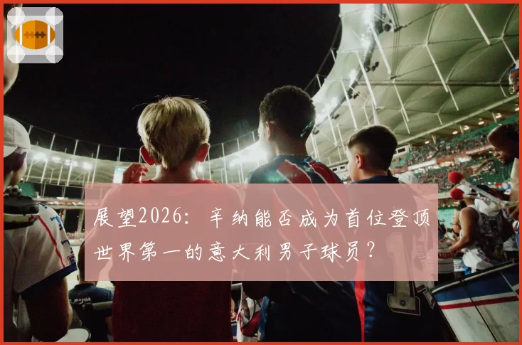 展望2026：辛纳能否成为首位登顶世界第一的意大利男子球员？