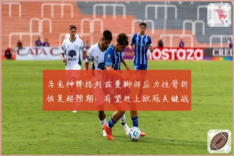 马竞神锋格列兹曼脚部应力性骨折恢复超预期，有望赶上欧冠关键战