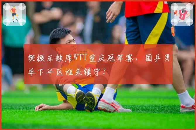 樊振东缺席WTT重庆冠军赛，国乒男单下半区谁来镇守？