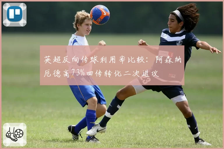 英超反向传球利用率比较:阿森纳厄德高73%回传转化二次进攻