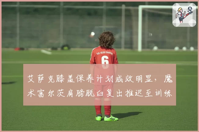 艾萨克膝盖保养计划成效明显,魔术富尔茨肩膀脱臼复出推迟至训练营